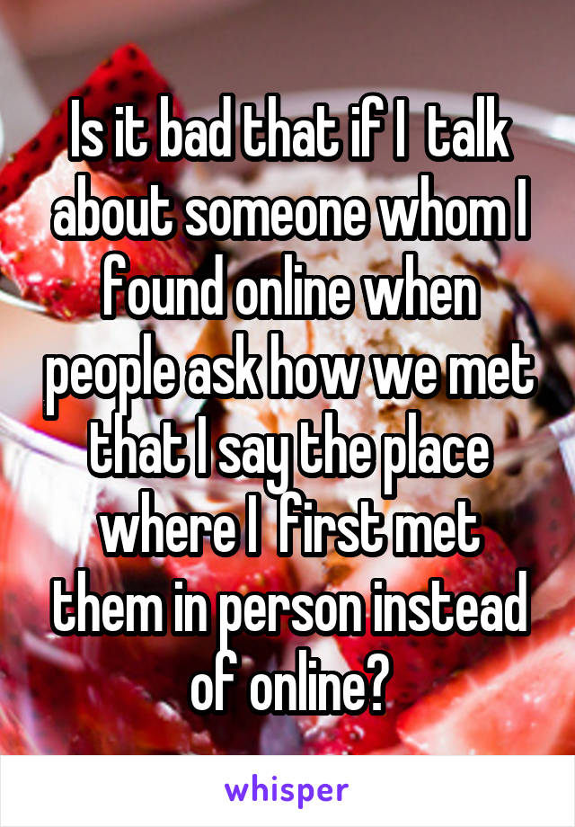 Is it bad that if I  talk about someone whom I found online when people ask how we met that I say the place where I  first met them in person instead of online?