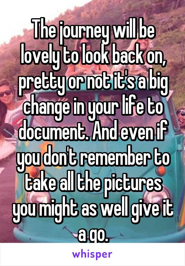 The journey will be lovely to look back on, pretty or not it's a big change in your life to document. And even if you don't remember to take all the pictures you might as well give it a go.