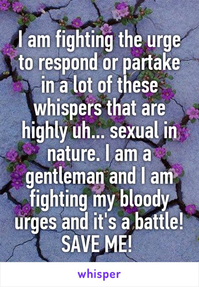 I am fighting the urge to respond or partake in a lot of these whispers that are highly uh... sexual in nature. I am a gentleman and I am fighting my bloody urges and it's a battle! SAVE ME! 