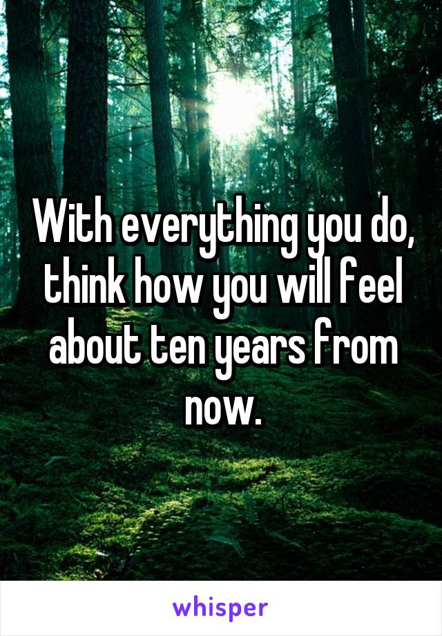 With everything you do, think how you will feel about ten years from now.