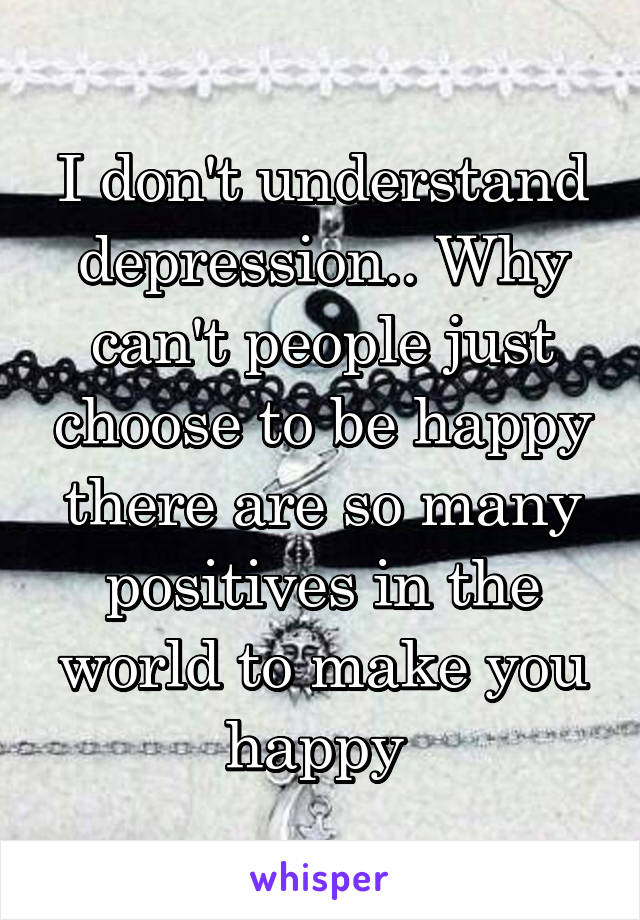 I don't understand depression.. Why can't people just choose to be happy there are so many positives in the world to make you happy 