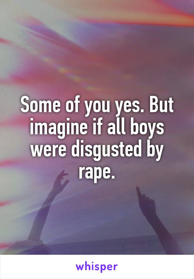 Some of you yes. But imagine if all boys were disgusted by rape.