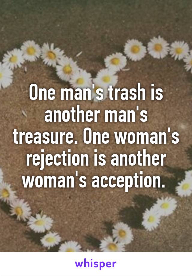 One man's trash is another man's treasure. One woman's rejection is another woman's acception. 