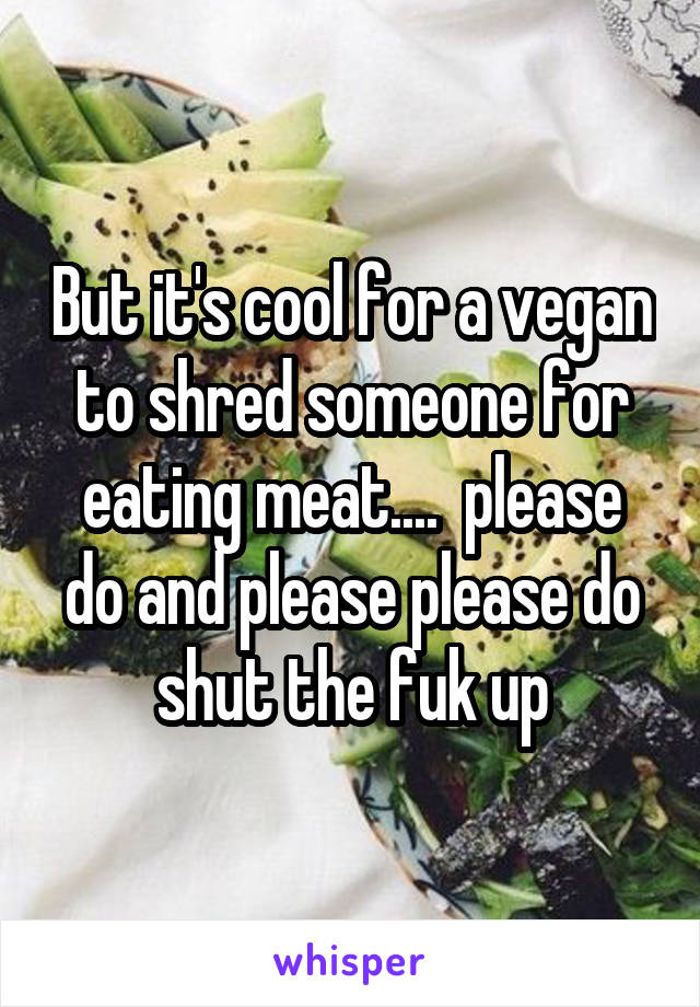 But it's cool for a vegan to shred someone for eating meat....  please do and please please do shut the fuk up