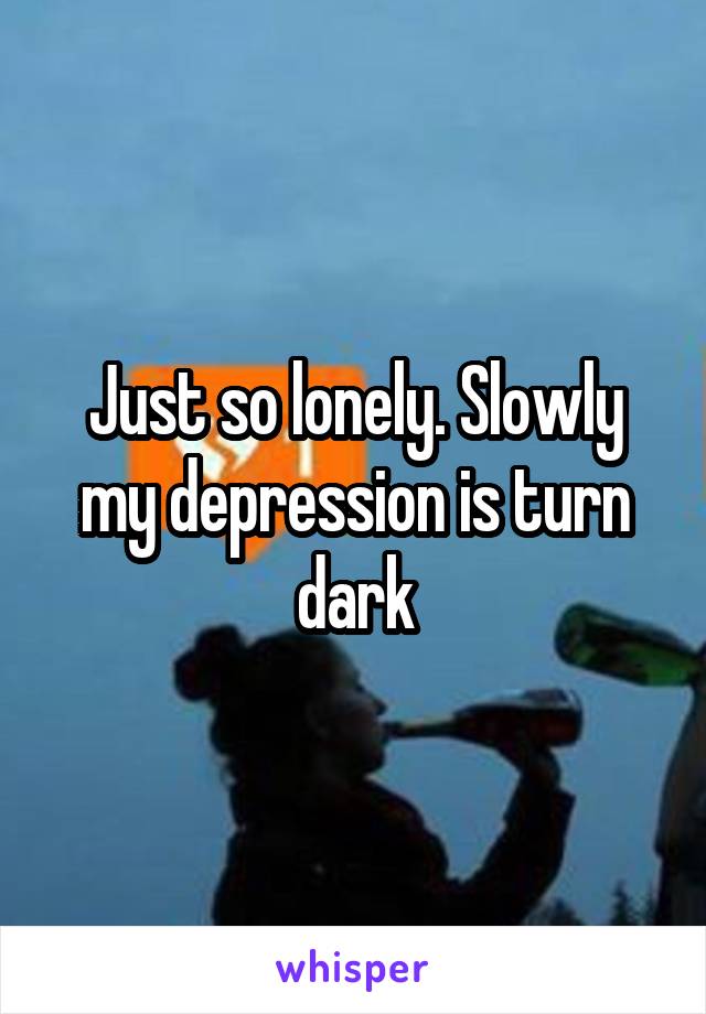 Just so lonely. Slowly my depression is turn dark