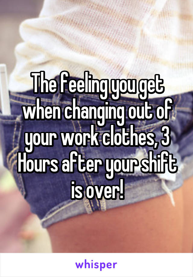 The feeling you get when changing out of your work clothes, 3 Hours after your shift is over!