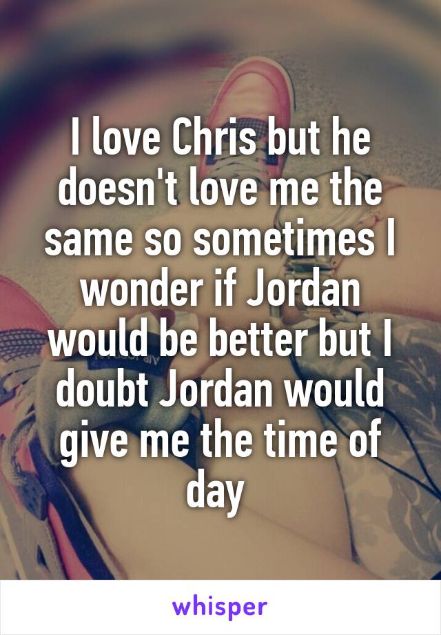 I love Chris but he doesn't love me the same so sometimes I wonder if Jordan would be better but I doubt Jordan would give me the time of day 