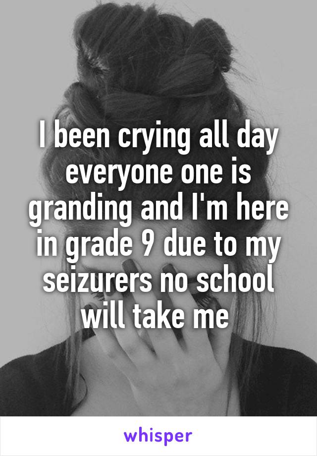 I been crying all day everyone one is granding and I'm here in grade 9 due to my seizurers no school will take me 