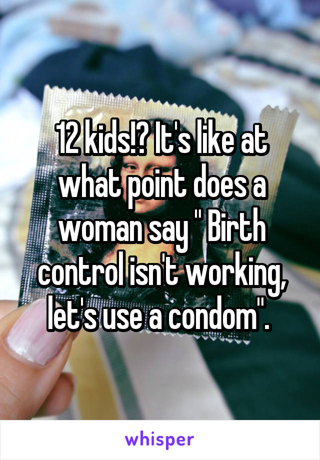 12 kids!? It's like at what point does a woman say " Birth control isn't working, let's use a condom". 