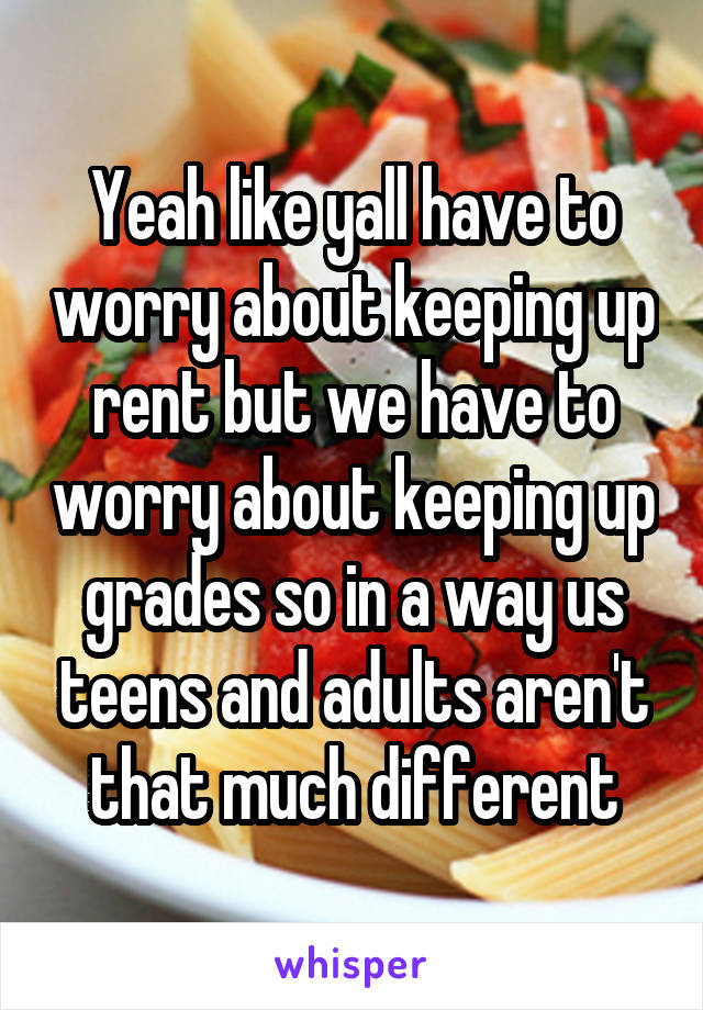Yeah like yall have to worry about keeping up rent but we have to worry about keeping up grades so in a way us teens and adults aren't that much different