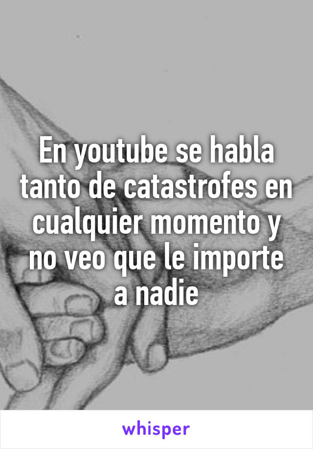 En youtube se habla tanto de catastrofes en cualquier momento y no veo que le importe a nadie