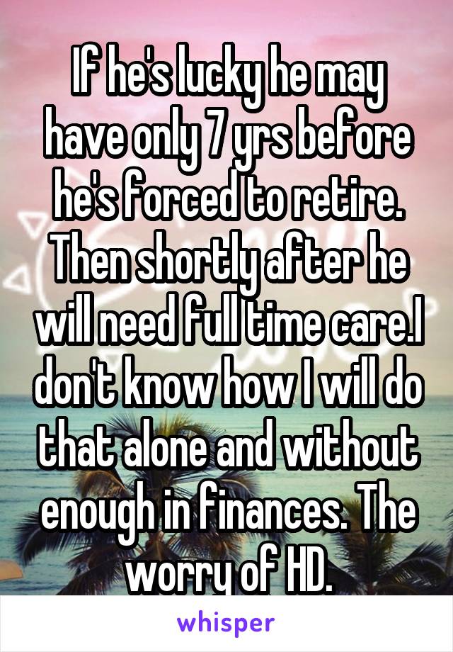 If he's lucky he may have only 7 yrs before he's forced to retire. Then shortly after he will need full time care.I don't know how I will do that alone and without enough in finances. The worry of HD.