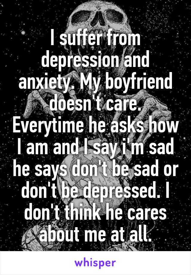 I suffer from depression and anxiety. My boyfriend doesn't care. Everytime he asks how I am and I say i'm sad he says don't be sad or don't be depressed. I don't think he cares about me at all.