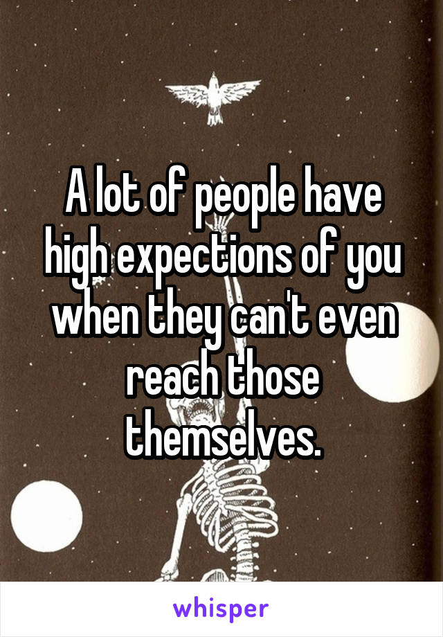 A lot of people have high expections of you when they can't even reach those themselves.