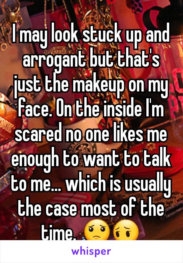 I may look stuck up and arrogant but that's just the makeup on my face. On the inside I'm scared no one likes me enough to want to talk to me... which is usually the case most of the time. 😟😔