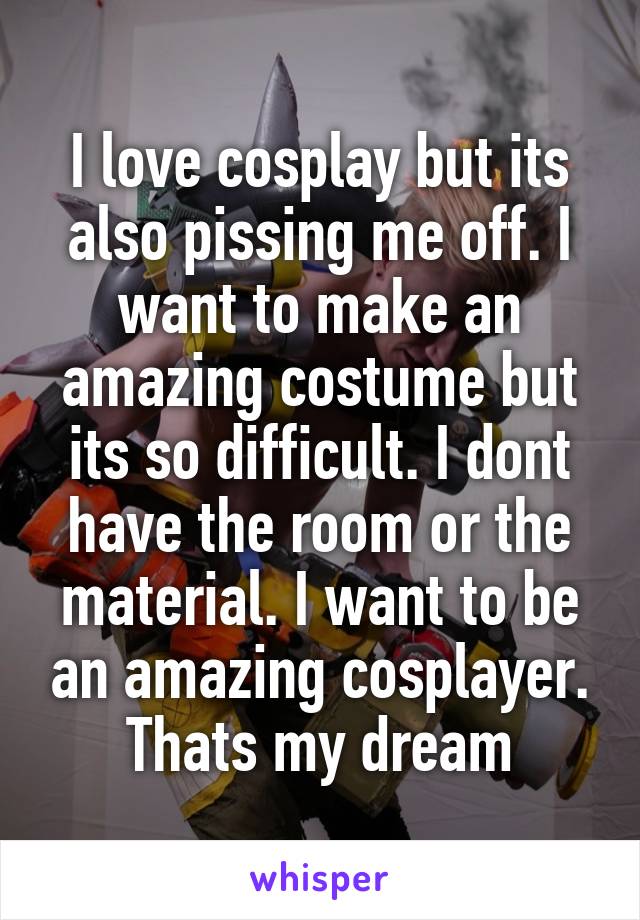 I love cosplay but its also pissing me off. I want to make an amazing costume but its so difficult. I dont have the room or the material. I want to be an amazing cosplayer. Thats my dream