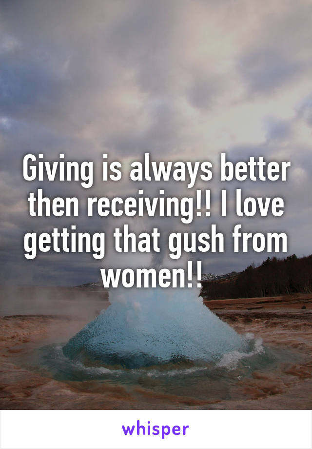 Giving is always better then receiving!! I love getting that gush from women!! 