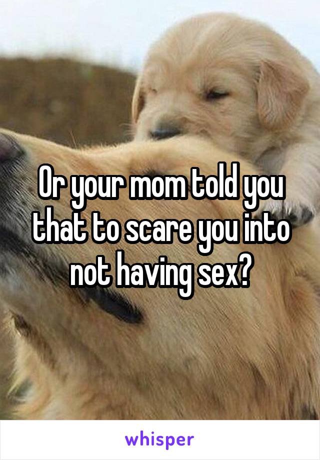 Or your mom told you that to scare you into not having sex?