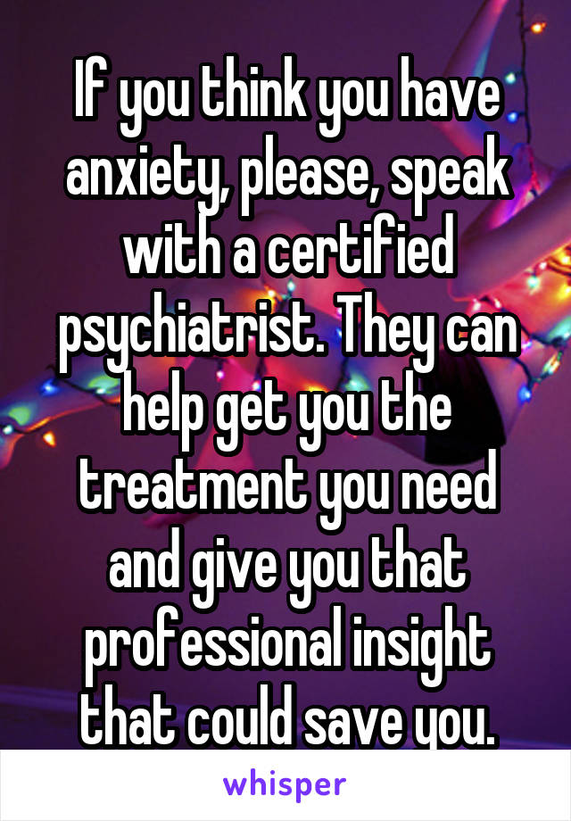 If you think you have anxiety, please, speak with a certified psychiatrist. They can help get you the treatment you need and give you that professional insight that could save you.