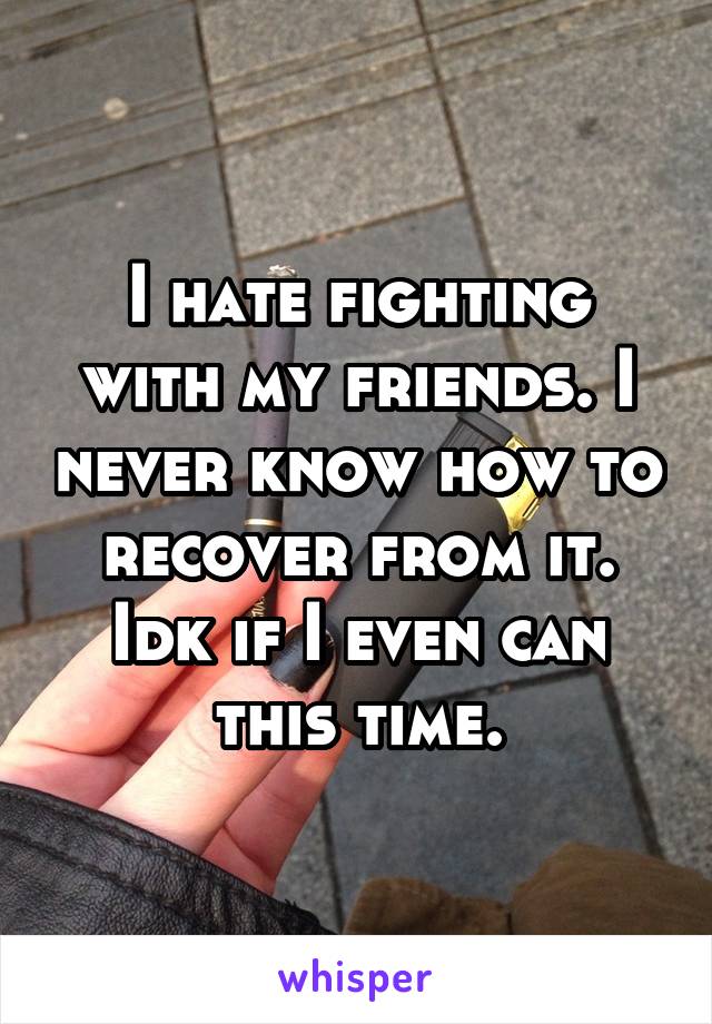 I hate fighting with my friends. I never know how to recover from it. Idk if I even can this time.