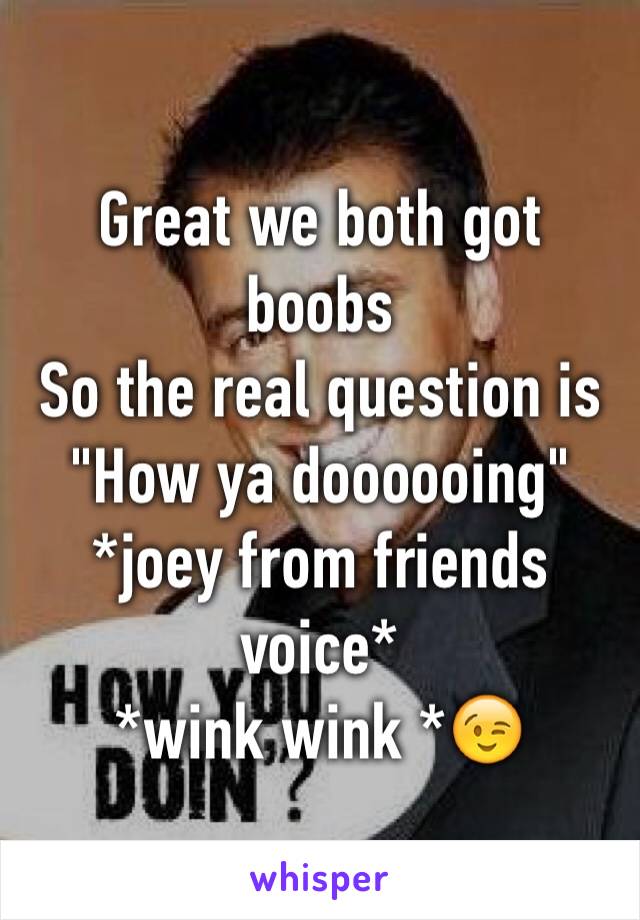 Great we both got boobs 
So the real question is 
"How ya doooooing"
*joey from friends voice*
*wink wink *😉