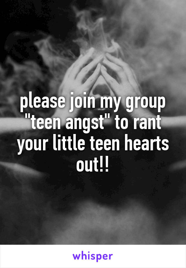 please join my group "teen angst" to rant your little teen hearts out!!