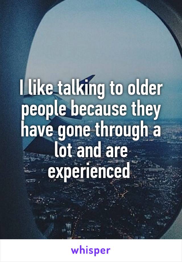 I like talking to older people because they have gone through a lot and are experienced 