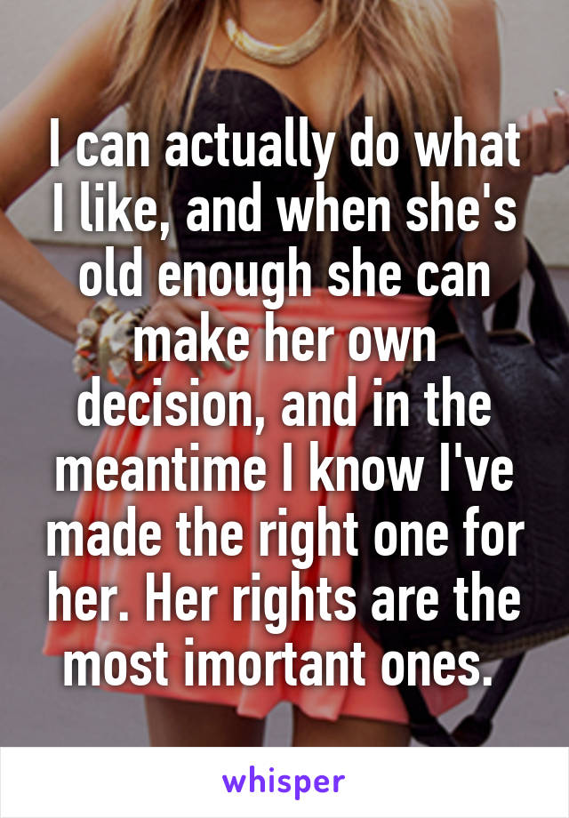 I can actually do what I like, and when she's old enough she can make her own decision, and in the meantime I know I've made the right one for her. Her rights are the most imortant ones. 