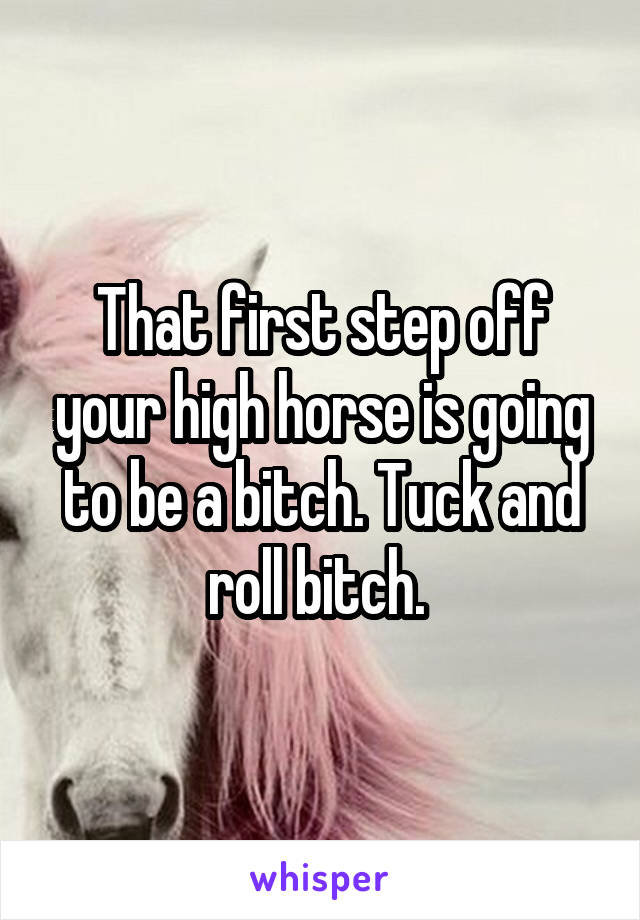 That first step off your high horse is going to be a bitch. Tuck and roll bitch. 