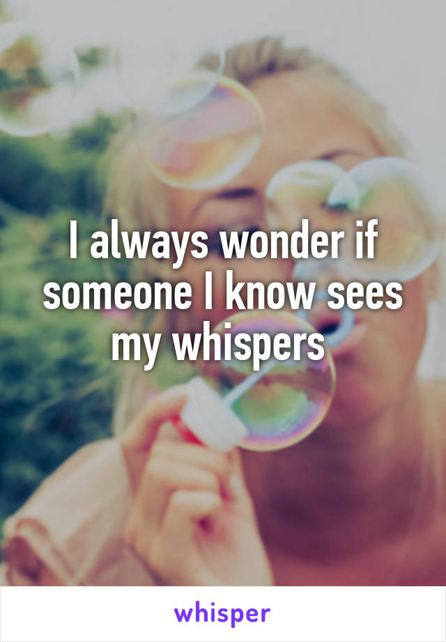 I always wonder if someone I know sees my whispers 
