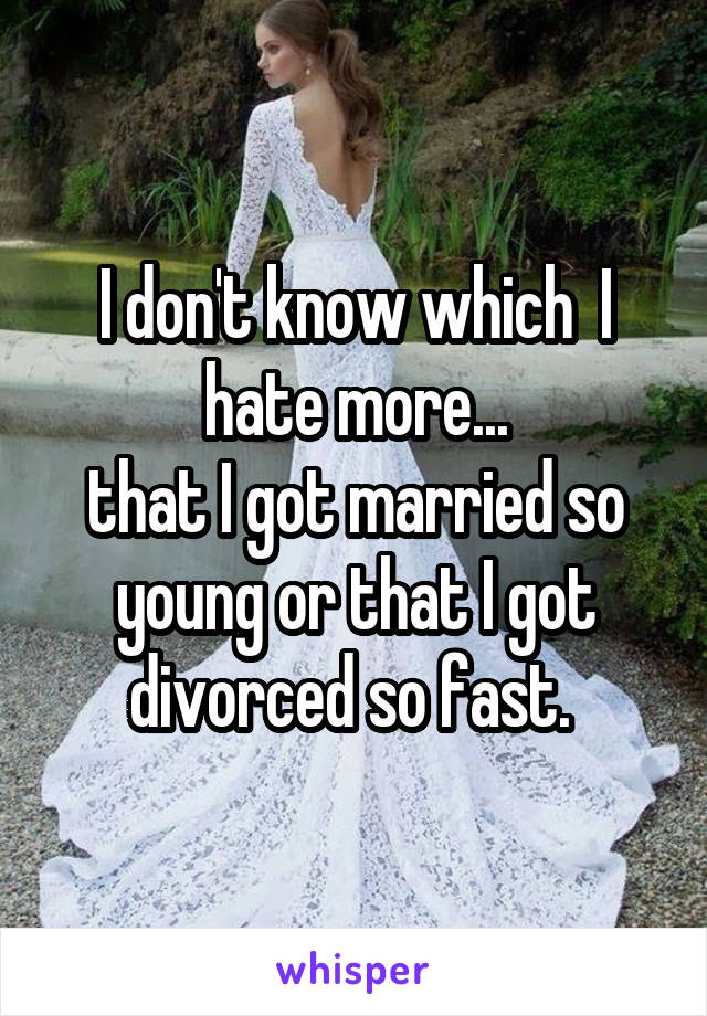 I don't know which  I hate more...
that I got married so young or that I got divorced so fast. 