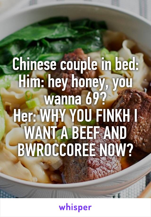 Chinese couple in bed:
Him: hey honey, you wanna 69?
Her: WHY YOU FINKH I WANT A BEEF AND BWROCCOREE NOW?