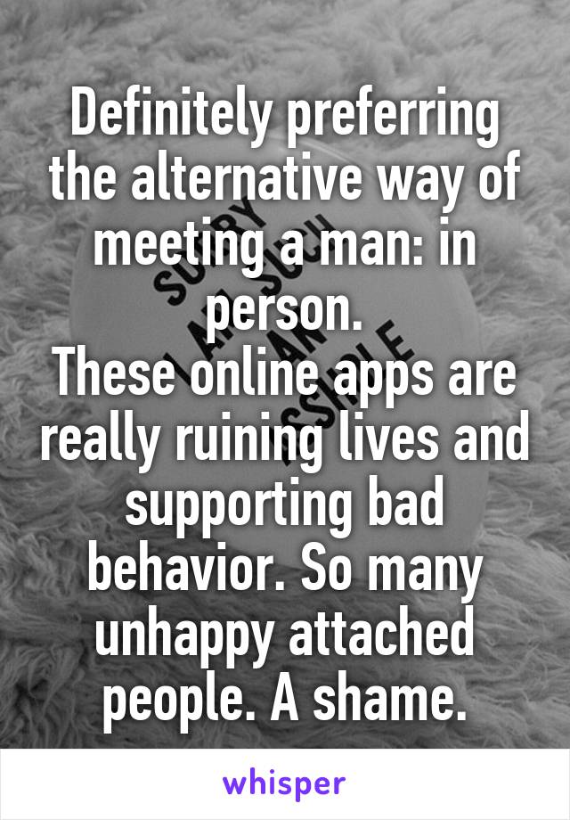 Definitely preferring the alternative way of meeting a man: in person.
These online apps are really ruining lives and supporting bad behavior. So many unhappy attached people. A shame.