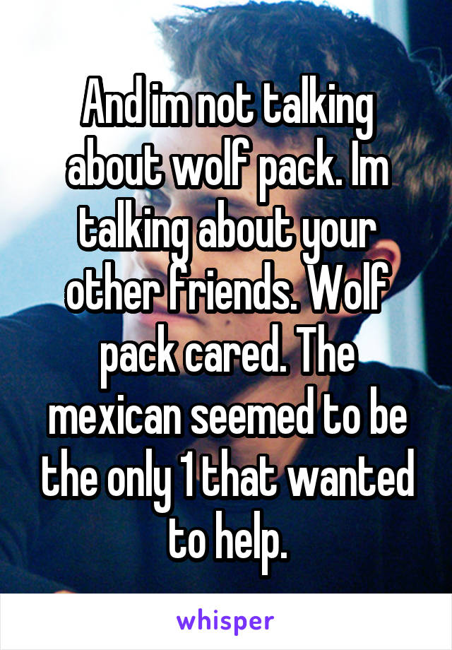 And im not talking about wolf pack. Im talking about your other friends. Wolf pack cared. The mexican seemed to be the only 1 that wanted to help.