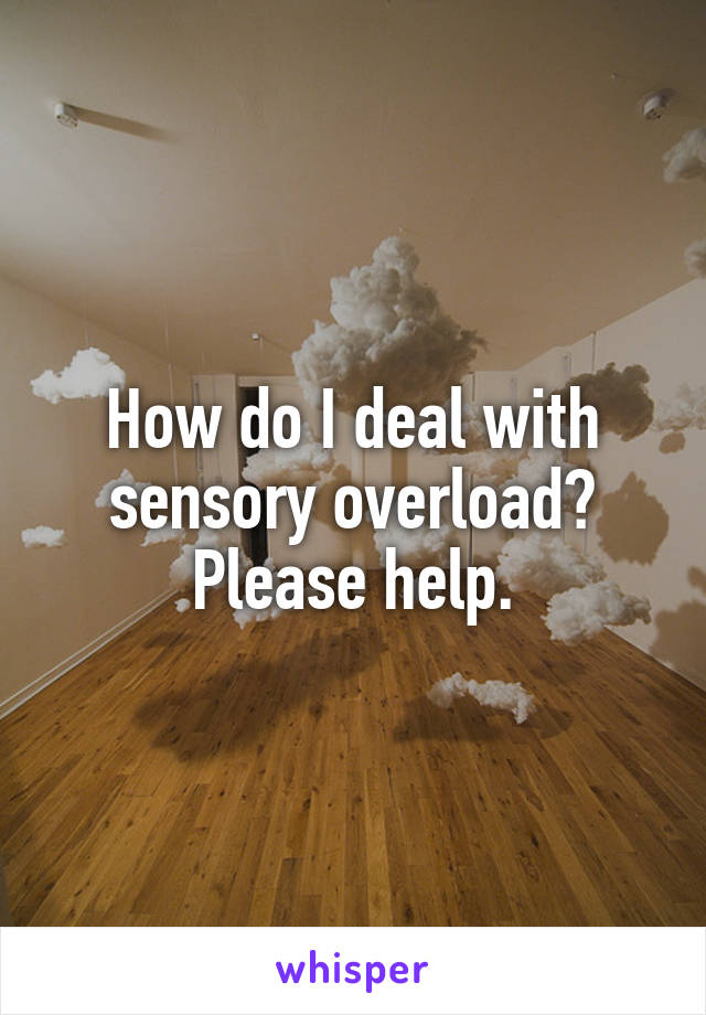 How do I deal with sensory overload? Please help.