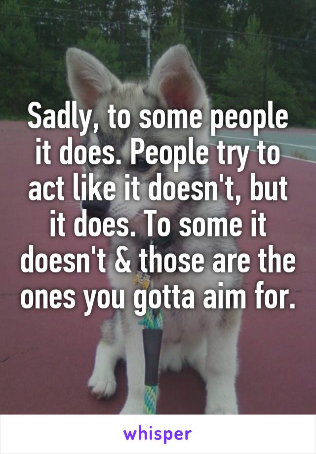 Sadly, to some people it does. People try to act like it doesn't, but it does. To some it doesn't & those are the ones you gotta aim for. 