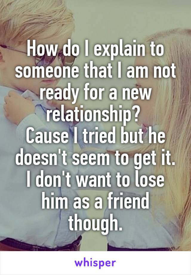 How do I explain to someone that I am not ready for a new relationship? 
Cause I tried but he doesn't seem to get it. I don't want to lose him as a friend though.