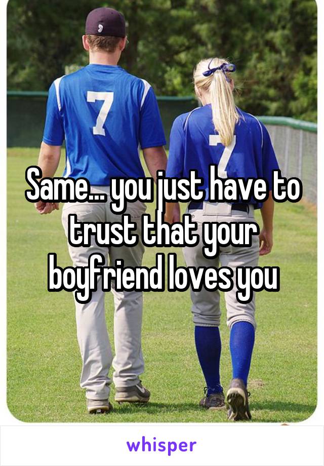 Same... you just have to trust that your boyfriend loves you