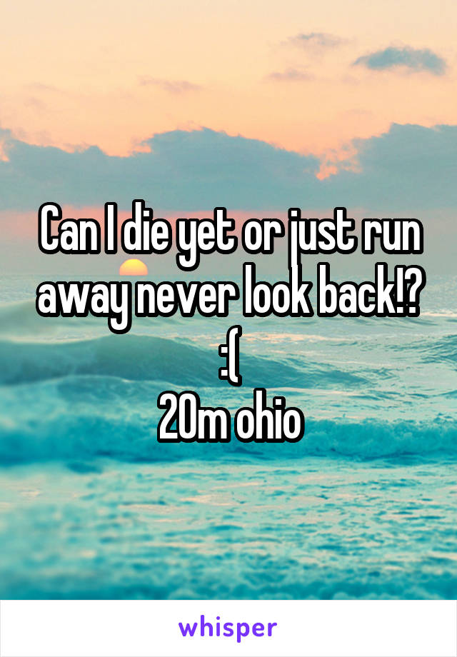 Can I die yet or just run away never look back!? :(
20m ohio