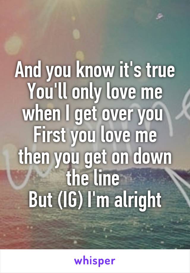 And you know it's true
You'll only love me when I get over you 
First you love me then you get on down the line 
But (IG) I'm alright