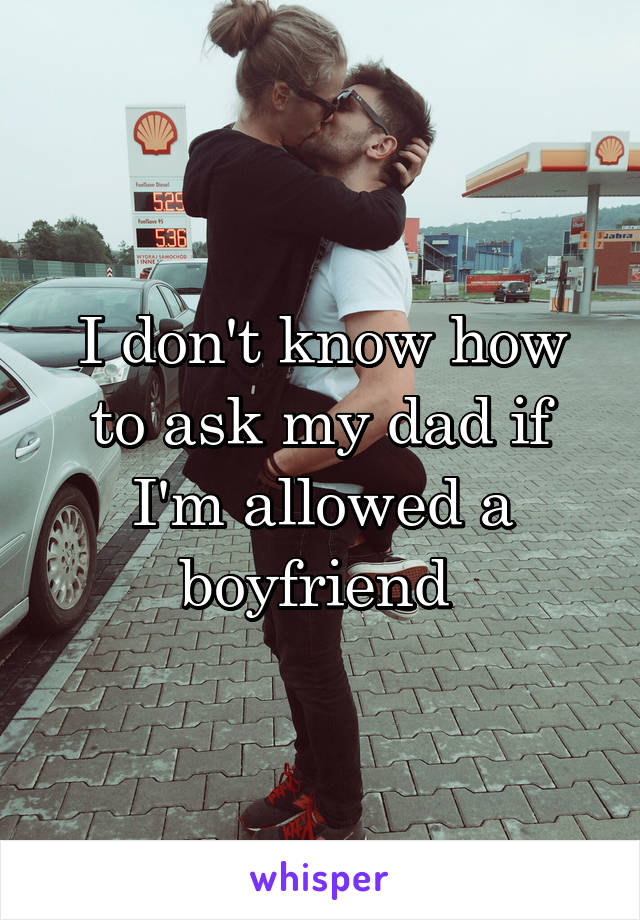 I don't know how to ask my dad if I'm allowed a boyfriend 