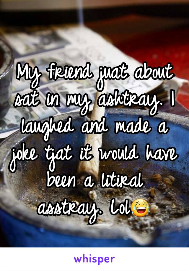 My friend juat about sat in my ashtray. I laughed and made a joke tjat it would have been a litiral asstray. Lol😂