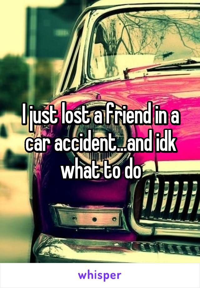 I just lost a friend in a car accident...and idk what to do