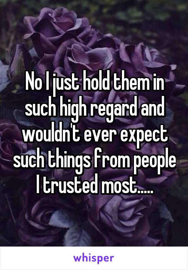 No I just hold them in such high regard and wouldn't ever expect such things from people I trusted most.....