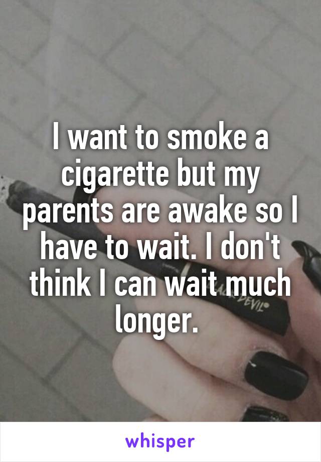 I want to smoke a cigarette but my parents are awake so I have to wait. I don't think I can wait much longer. 