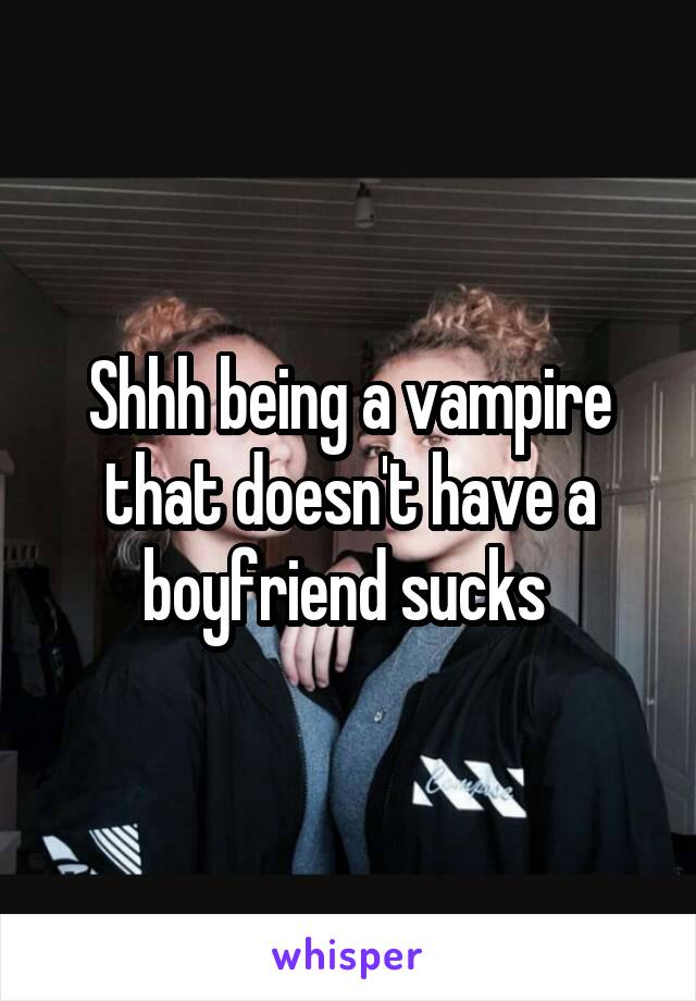 Shhh being a vampire that doesn't have a boyfriend sucks 