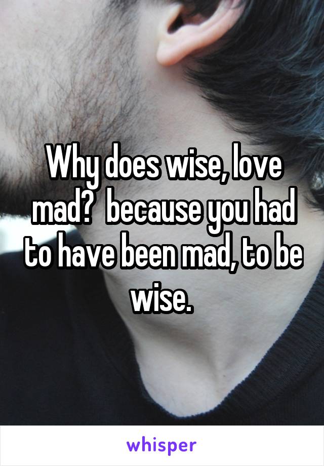 Why does wise, love mad?  because you had to have been mad, to be wise. 