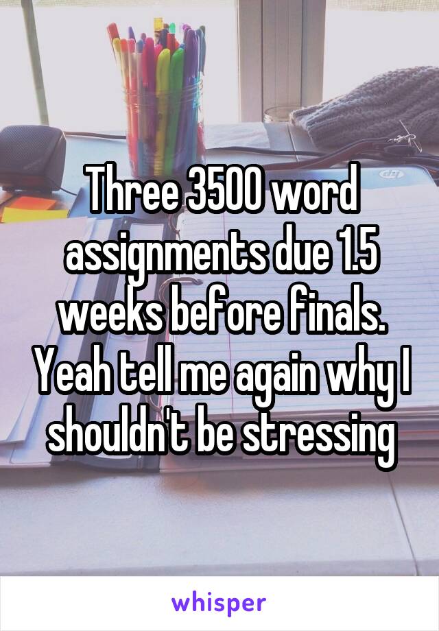 Three 3500 word assignments due 1.5 weeks before finals. Yeah tell me again why I shouldn't be stressing