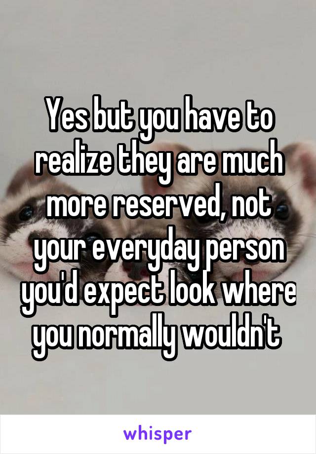 Yes but you have to realize they are much more reserved, not your everyday person you'd expect look where you normally wouldn't 