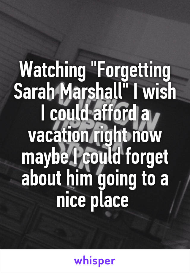 Watching "Forgetting Sarah Marshall" I wish I could afford a vacation right now maybe I could forget about him going to a nice place 